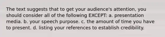 The text suggests that to get your audience's attention, you should consider all of the following EXCEPT: a. presentation media. b. your speech purpose. c. the amount of time you have to present. d. listing your references to establish credibility.