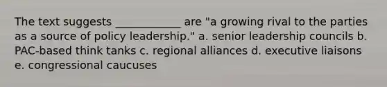 The text suggests ____________ are "a growing rival to the parties as a source of policy leadership." a. senior leadership councils b. PAC-based think tanks c. regional alliances d. executive liaisons e. congressional caucuses