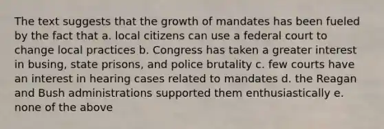 The text suggests that the growth of mandates has been fueled by the fact that a. local citizens can use a federal court to change local practices b. Congress has taken a greater interest in busing, state prisons, and <a href='https://www.questionai.com/knowledge/kHYOSLaMFW-police-brutality' class='anchor-knowledge'>police brutality</a> c. few courts have an interest in hearing cases related to mandates d. the Reagan and Bush administrations supported them enthusiastically e. none of the above