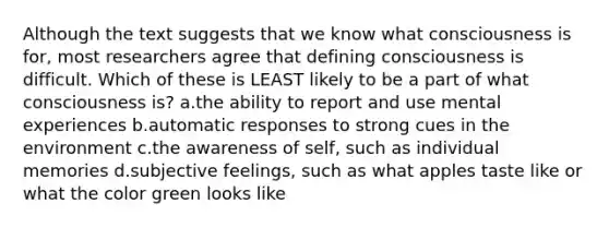 Although the text suggests that we know what consciousness is for, most researchers agree that defining consciousness is difficult. Which of these is LEAST likely to be a part of what consciousness is? a.the ability to report and use mental experiences b.automatic responses to strong cues in the environment c.the awareness of self, such as individual memories d.subjective feelings, such as what apples taste like or what the color green looks like