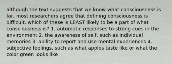 although the text suggests that we know what consciousness is for, most researchers agree that defining consciousness is difficult. which of these is LEAST likely to be a part of what consciousness is? 1. automatic responses to strong cues in the environment 2. the awareness of self, such as individual memories 3. ability to report and use mental experiences 4. subjective feelings, such as what apples taste like or what the color green looks like