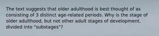 The text suggests that older adulthood is best thought of as consisting of 3 distinct age-related periods. Why is the stage of older adulthood, but not other adult stages of development, divided into "substages"?