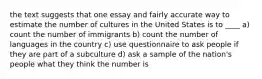 the text suggests that one essay and fairly accurate way to estimate the number of cultures in the United States is to ____ a) count the number of immigrants b) count the number of languages in the country c) use questionnaire to ask people if they are part of a subculture d) ask a sample of the nation's people what they think the number is