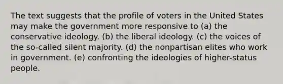 The text suggests that the profile of voters in the United States may make the government more responsive to (a) the conservative ideology. (b) the liberal ideology. (c) the voices of the so-called silent majority. (d) the nonpartisan elites who work in government. (e) confronting the ideologies of higher-status people.