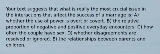 Your text suggests that what is really the most crucial issue in the interactions that affect the success of a marriage is: A) whether the use of power is overt or covert. B) the relative proportion of negative and positive everyday encounters. C) how often the couple have sex. D) whether disagreements are resolved or ignored. E) the relationships between parents and children.