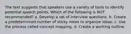 The text suggests that speakers use a variety of tools to identify potential speech points. Which of the following is NOT recommended? a. Develop a set of interview questions. b. Create a predetermined number of sticky notes to organize ideas. c. Use the process called concept mapping. d. Create a working outline.