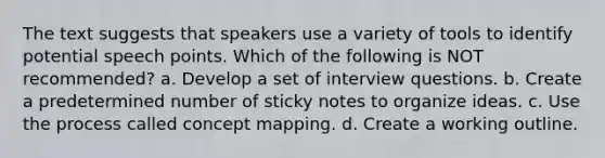 The text suggests that speakers use a variety of tools to identify potential speech points. Which of the following is NOT recommended? a. Develop a set of interview questions. b. Create a predetermined number of sticky notes to organize ideas. c. Use the process called concept mapping. d. Create a working outline.