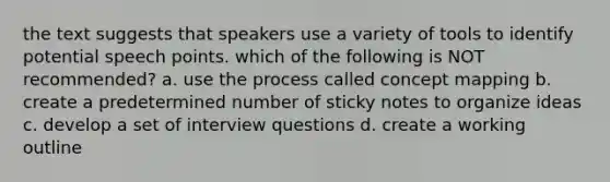 the text suggests that speakers use a variety of tools to identify potential speech points. which of the following is NOT recommended? a. use the process called concept mapping b. create a predetermined number of sticky notes to organize ideas c. develop a set of interview questions d. create a working outline