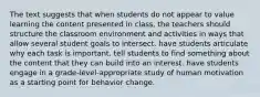 The text suggests that when students do not appear to value learning the content presented in class, the teachers should structure the classroom environment and activities in ways that allow several student goals to intersect. have students articulate why each task is important. tell students to find something about the content that they can build into an interest. have students engage in a grade-level-appropriate study of human motivation as a starting point for behavior change.