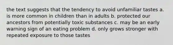 the text suggests that the tendency to avoid unfamiliar tastes a. is more common in children than in adults b. protected our ancestors from potentially toxic substances c. may be an early warning sign of an eating problem d. only grows stronger with repeated exposure to those tastes