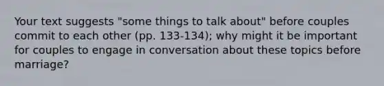 Your text suggests "some things to talk about" before couples commit to each other (pp. 133-134); why might it be important for couples to engage in conversation about these topics before marriage?