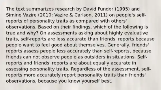 The text summarizes research by David Funder (1995) and Simine Vazire (2010; Vazire & Carlson, 2011) on people's self-reports of personality traits as compared with others' observations. Based on their findings, which of the following is true and why? On assessments asking about highly evaluative traits, self-reports are less accurate than friends' reports because people want to feel good about themselves. Generally, friends' reports assess people less accurately than self-reports, because friends can not observe people as outsiders in situations. Self-reports and friends' reports are about equally accurate in assessing personality traits. Regardless of the assessment, self-reports more accurately report personality traits than friends' observations, because you know yourself best.