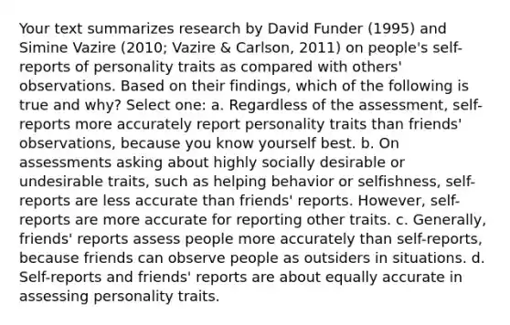 Your text summarizes research by David Funder (1995) and Simine Vazire (2010; Vazire & Carlson, 2011) on people's self-reports of personality traits as compared with others' observations. Based on their findings, which of the following is true and why? Select one: a. Regardless of the assessment, self-reports more accurately report personality traits than friends' observations, because you know yourself best. b. On assessments asking about highly socially desirable or undesirable traits, such as helping behavior or selfishness, self-reports are less accurate than friends' reports. However, self-reports are more accurate for reporting other traits. c. Generally, friends' reports assess people more accurately than self-reports, because friends can observe people as outsiders in situations. d. Self-reports and friends' reports are about equally accurate in assessing personality traits.