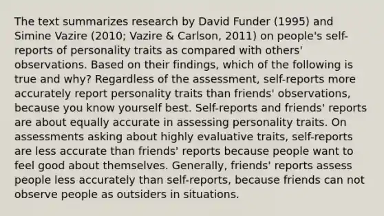 The text summarizes research by David Funder (1995) and Simine Vazire (2010; Vazire & Carlson, 2011) on people's self-reports of personality traits as compared with others' observations. Based on their findings, which of the following is true and why? Regardless of the assessment, self-reports more accurately report personality traits than friends' observations, because you know yourself best. Self-reports and friends' reports are about equally accurate in assessing personality traits. On assessments asking about highly evaluative traits, self-reports are less accurate than friends' reports because people want to feel good about themselves. Generally, friends' reports assess people less accurately than self-reports, because friends can not observe people as outsiders in situations.