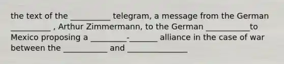 the text of the __________ telegram, a message from the German __________ , Arthur Zimmermann, to the German ___________to Mexico proposing a _________-_______ alliance in the case of war between the ___________ and _______________