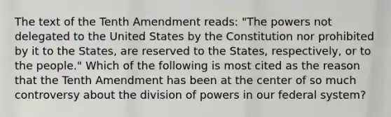 The text of the Tenth Amendment reads: "The powers not delegated to the United States by the Constitution nor prohibited by it to the States, are reserved to the States, respectively, or to the people." Which of the following is most cited as the reason that the Tenth Amendment has been at the center of so much controversy about the division of powers in our federal system?