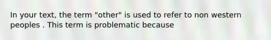 In your text, the term "other" is used to refer to non western peoples . This term is problematic because