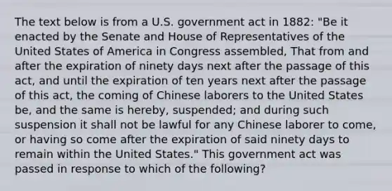 The text below is from a U.S. government act in 1882: "Be it enacted by the Senate and House of Representatives of the United States of America in Congress assembled, That from and after the expiration of ninety days next after the passage of this act, and until the expiration of ten years next after the passage of this act, the coming of Chinese laborers to the United States be, and the same is hereby, suspended; and during such suspension it shall not be lawful for any Chinese laborer to come, or having so come after the expiration of said ninety days to remain within the United States." This government act was passed in response to which of the following?