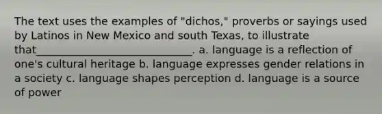 The text uses the examples of "dichos," proverbs or sayings used by Latinos in New Mexico and south Texas, to illustrate that_____________________________. a. language is a reflection of one's cultural heritage b. language expresses gender relations in a society c. language shapes perception d. language is a source of power