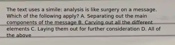 The text uses a simile: analysis is like surgery on a message. Which of the following apply? A. Separating out the main components of the message B. Carving out all the different elements C. Laying them out for further consideration D. All of the above