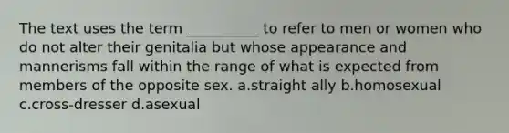 The text uses the term __________ to refer to men or women who do not alter their genitalia but whose appearance and mannerisms fall within the range of what is expected from members of the opposite sex. a.straight ally b.homosexual c.cross-dresser d.asexual