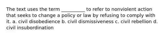 The text uses the term __________ to refer to nonviolent action that seeks to change a policy or law by refusing to comply with it. a. civil disobedience b. civil dismissiveness c. civil rebellion d. civil insubordination