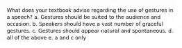 What does your textbook advise regarding the use of gestures in a speech? a. Gestures should be suited to the audience and occasion. b. Speakers should have a vast number of graceful gestures. c. Gestures should appear natural and spontaneous. d. all of the above e. a and c only