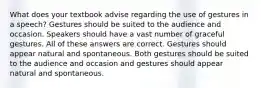 What does your textbook advise regarding the use of gestures in a speech? Gestures should be suited to the audience and occasion. Speakers should have a vast number of graceful gestures. All of these answers are correct. Gestures should appear natural and spontaneous. Both gestures should be suited to the audience and occasion and gestures should appear natural and spontaneous.