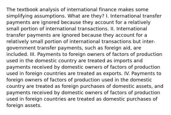 The textbook analysis of international finance makes some simplifying assumptions. What are they? I. International transfer payments are ignored because they account for a relatively small portion of international transactions. II. International transfer payments are ignored because they account for a relatively small portion of international transactions but inter-government transfer payments, such as foreign aid, are included. III. Payments to foreign owners of factors of production used in the domestic country are treated as imports and payments received by domestic owners of factors of production used in foreign countries are treated as exports. IV. Payments to foreign owners of factors of production used in the domestic country are treated as foreign purchases of domestic assets, and payments received by domestic owners of factors of production used in foreign countries are treated as domestic purchases of foreign assets.