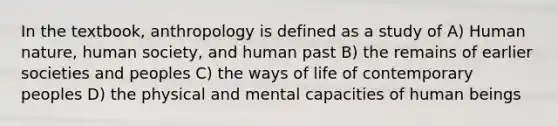 In the textbook, anthropology is defined as a study of A) Human nature, human society, and human past B) the remains of earlier societies and peoples C) the ways of life of contemporary peoples D) the physical and mental capacities of human beings