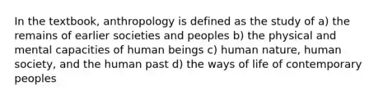 In the textbook, anthropology is defined as the study of a) the remains of earlier societies and peoples b) the physical and mental capacities of human beings c) human nature, human society, and the human past d) the ways of life of contemporary peoples