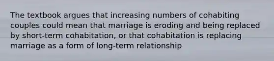 The textbook argues that increasing numbers of cohabiting couples could mean that marriage is eroding and being replaced by short-term cohabitation, or that cohabitation is replacing marriage as a form of long-term relationship