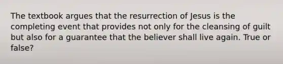 The textbook argues that the resurrection of Jesus is the completing event that provides not only for the cleansing of guilt but also for a guarantee that the believer shall live again. True or false?