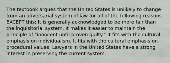 The textbook argues that the United States is unlikely to change from an adversarial system of law for all of the following reasons EXCEPT this: It is generally acknowledged to be more fair than the inquisitorial system. It makes it easier to maintain the principle of "innocent until proven guilty." It fits with the cultural emphasis on individualism. It fits with the cultural emphasis on procedural values. Lawyers in the United States have a strong interest in preserving the current system.