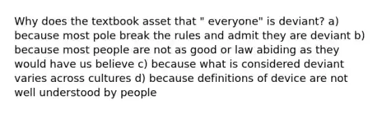 Why does the textbook asset that " everyone" is deviant? a) because most pole break the rules and admit they are deviant b) because most people are not as good or law abiding as they would have us believe c) because what is considered deviant varies across cultures d) because definitions of device are not well understood by people