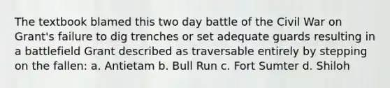 The textbook blamed this two day battle of the Civil War on Grant's failure to dig trenches or set adequate guards resulting in a battlefield Grant described as traversable entirely by stepping on the fallen: a. Antietam b. Bull Run c. Fort Sumter d. Shiloh