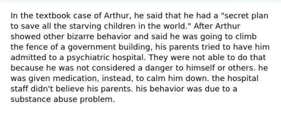 In the textbook case of Arthur, he said that he had a "secret plan to save all the starving children in the world." After Arthur showed other bizarre behavior and said he was going to climb the fence of a government building, his parents tried to have him admitted to a psychiatric hospital. They were not able to do that because he was not considered a danger to himself or others. he was given medication, instead, to calm him down. the hospital staff didn't believe his parents. his behavior was due to a substance abuse problem.