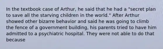 In the textbook case of Arthur, he said that he had a "secret plan to save all the starving children in the world." After Arthur showed other bizarre behavior and said he was going to climb the fence of a government building, his parents tried to have him admitted to a psychiatric hospital. They were not able to do that because