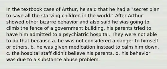 In the textbook case of Arthur, he said that he had a "secret plan to save all the starving children in the world." After Arthur showed other bizarre behavior and also said he was going to climb the fence of a government building, his parents tried to have him admitted to a psychiatric hospital. They were not able to do that because a. he was not considered a danger to himself or others. b. he was given medication instead to calm him down. c. the hospital staff didn't believe his parents. d. his behavior was due to a substance abuse problem.