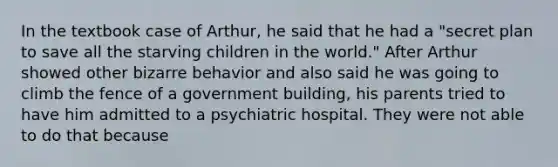 In the textbook case of Arthur, he said that he had a "secret plan to save all the starving children in the world." After Arthur showed other bizarre behavior and also said he was going to climb the fence of a government building, his parents tried to have him admitted to a psychiatric hospital. They were not able to do that because