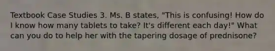 Textbook Case Studies 3. Ms. B states, "This is confusing! How do I know how many tablets to take? It's different each day!" What can you do to help her with the tapering dosage of prednisone?