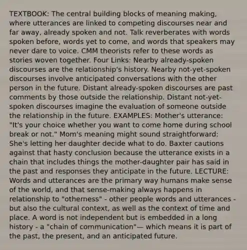 TEXTBOOK: The central building blocks of meaning making, where utterances are linked to competing discourses near and far away, already spoken and not. Talk reverberates with words spoken before, words yet to come, and words that speakers may never dare to voice. CMM theorists refer to these words as stories woven together. Four Links: Nearby already-spoken discourses are the relationship's history. Nearby not-yet-spoken discourses involve anticipated conversations with the other person in the future. Distant already-spoken discourses are past comments by those outside the relationship. Distant not-yet-spoken discourses imagine the evaluation of someone outside the relationship in the future. EXAMPLES: Mother's utterance: "It's your choice whether you want to come home during school break or not." Mom's meaning might sound straightforward: She's letting her daughter decide what to do. Baxter cautions against that hasty conclusion because the utterance exists in a chain that includes things the mother-daughter pair has said in the past and responses they anticipate in the future. LECTURE: Words and utterances are the primary way humans make sense of the world, and that sense-making always happens in relationship to "otherness" - other people words and utterances - but also the cultural context, as well as the context of time and place. A word is not independent but is embedded in a long history - a "chain of communication"— which means it is part of the past, the present, and an anticipated future.