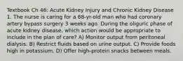 Textbook Ch 46: Acute Kidney Injury and Chronic Kidney Disease 1. The nurse is caring for a 68-yr-old man who had coronary artery bypass surgery 3 weeks ago. During the oliguric phase of acute kidney disease, which action would be appropriate to include in the plan of care? A) Monitor output from peritoneal dialysis. B) Restrict fluids based on urine output. C) Provide foods high in potassium. D) Offer high-protein snacks between meals.