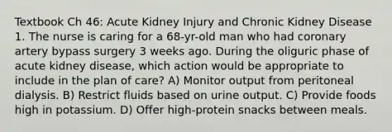 Textbook Ch 46: Acute Kidney Injury and Chronic Kidney Disease 1. The nurse is caring for a 68-yr-old man who had coronary artery bypass surgery 3 weeks ago. During the oliguric phase of acute kidney disease, which action would be appropriate to include in the plan of care? A) Monitor output from peritoneal dialysis. B) Restrict fluids based on urine output. C) Provide foods high in potassium. D) Offer high-protein snacks between meals.