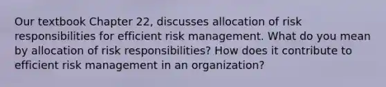 Our textbook Chapter 22, discusses allocation of risk responsibilities for efficient risk management. What do you mean by allocation of risk responsibilities? How does it contribute to efficient risk management in an organization?