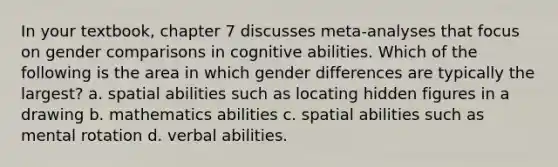 In your textbook, chapter 7 discusses meta-analyses that focus on gender comparisons in cognitive abilities. Which of the following is the area in which gender differences are typically the largest? a. spatial abilities such as locating hidden figures in a drawing b. mathematics abilities c. spatial abilities such as mental rotation d. verbal abilities.