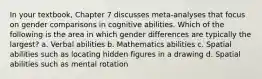 In your textbook, Chapter 7 discusses meta-analyses that focus on gender comparisons in cognitive abilities. Which of the following is the area in which gender differences are typically the largest? a. Verbal abilities b. Mathematics abilities c. Spatial abilities such as locating hidden figures in a drawing d. Spatial abilities such as mental rotation