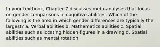 In your textbook, Chapter 7 discusses meta-analyses that focus on gender comparisons in cognitive abilities. Which of the following is the area in which gender differences are typically the largest? a. Verbal abilities b. Mathematics abilities c. Spatial abilities such as locating hidden figures in a drawing d. Spatial abilities such as mental rotation