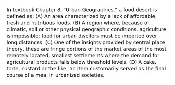 In textbook Chapter 8, "Urban Geographies," a food desert is defined as: (A) An area characterized by a lack of affordable, fresh and nutritious foods. (B) A region where, because of climatic, soil or other physical geographic conditions, agriculture is impossible; food for urban dwellers must be imported over long distances. (C) One of the insights provided by central place theory, these are fringe portions of the market areas of the most remotely located, smallest settlements where the demand for agricultural products falls below threshold levels. (D) A cake, torte, custard or the like; an item customarily served as the final course of a meal in urbanized societies.