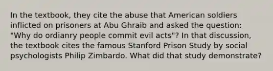 In the textbook, they cite the abuse that American soldiers inflicted on prisoners at Abu Ghraib and asked the question: "Why do ordianry people commit evil acts"? In that discussion, the textbook cites the famous Stanford Prison Study by social psychologists Philip Zimbardo. What did that study demonstrate?